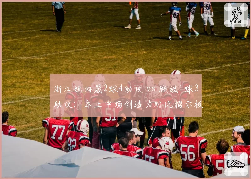 浙江姚均晟2球4助攻 vs 顾斌1球3助攻：本土中场创造力对比揭示板凳深度