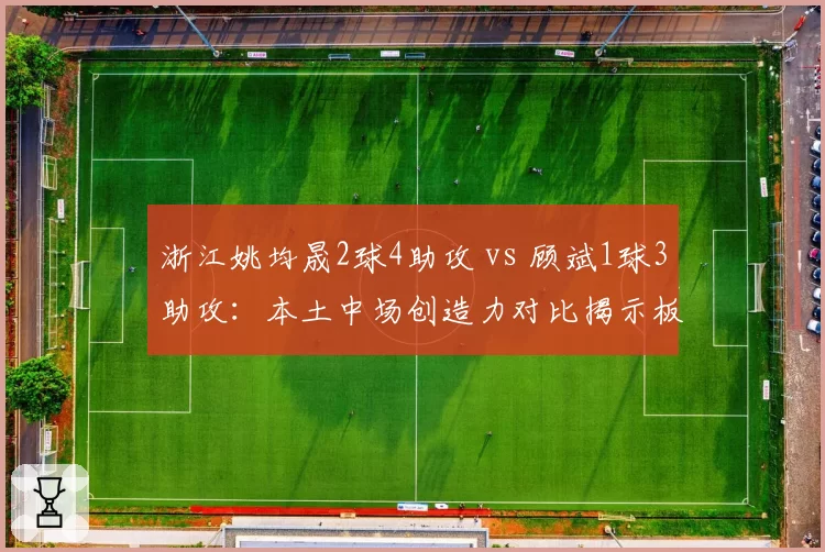 浙江姚均晟2球4助攻 vs 顾斌1球3助攻：本土中场创造力对比揭示板凳深度