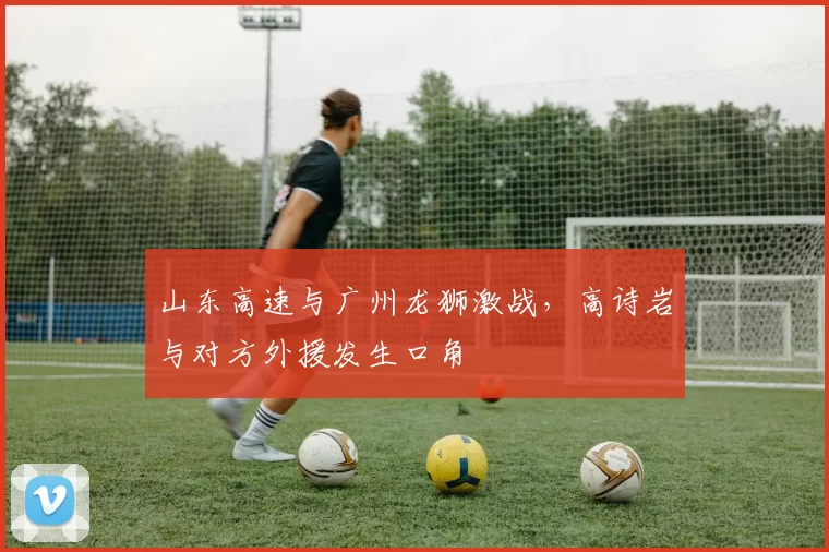 山东高速与广州龙狮激战,高诗岩与对方外援发生口角