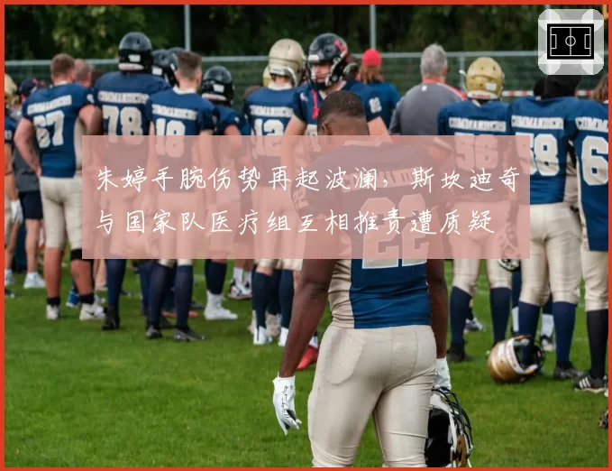 朱婷手腕伤势再起波澜,斯坎迪奇与国家队医疗组互相推责遭质疑