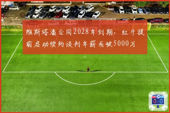 维斯塔潘合同2028年到期,红牛提前启动续约谈判年薪或破5000万