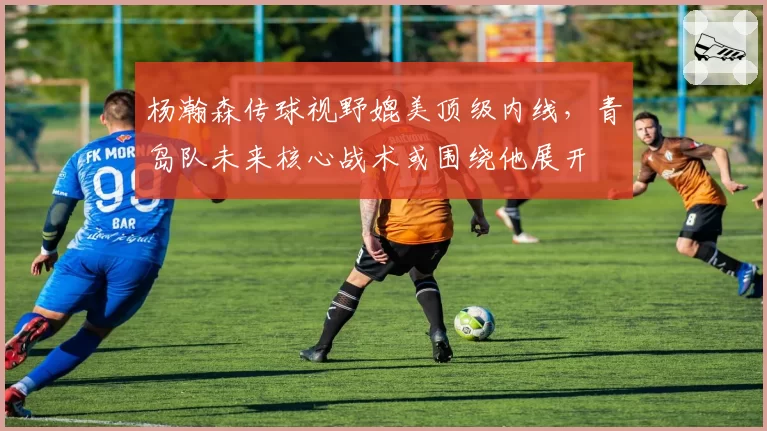 杨瀚森传球视野媲美顶级内线，青岛队未来核心战术或围绕他展开