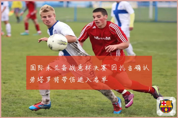 国际米兰备战意杯决赛 因扎吉确认劳塔罗将带伤进入名单