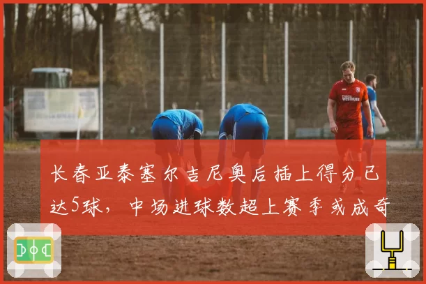 长春亚泰塞尔吉尼奥后插上得分已达5球，中场进球数超上赛季或成奇兵