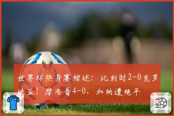 世界杯热身赛综述：比利时2-0克罗地亚！摩洛哥4-0，加纳遭绝平