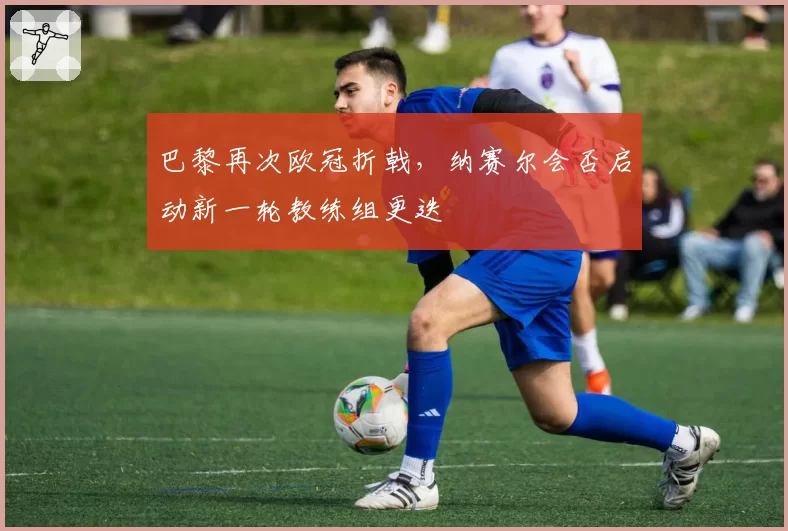 巴黎再次欧冠折戟，纳赛尔会否启动新一轮教练组更迭