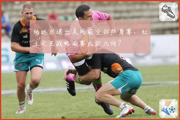 纳达尔退出美网前全部热身赛,红土之王战略减赛成效几何?