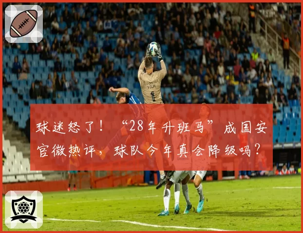 球迷怒了!“28年升班马”成国安官微热评,球队今年真会降级吗?