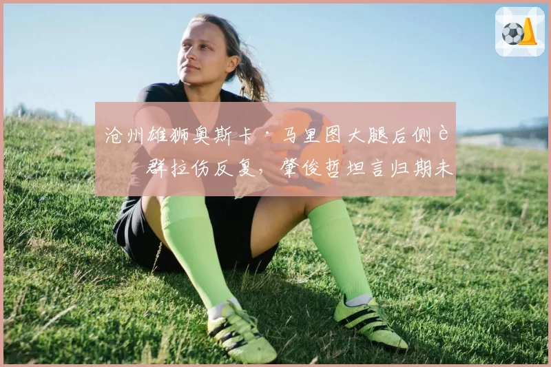沧州雄狮奥斯卡·马里图大腿后侧肌群拉伤反复,肇俊哲坦言归期未定