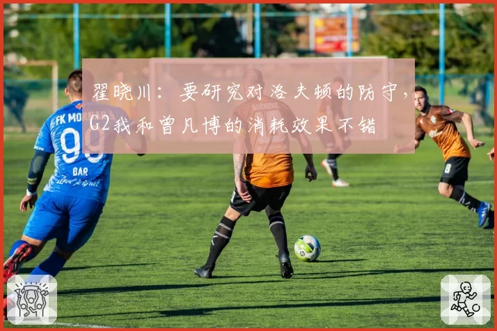 翟晓川:要研究对洛夫顿的防守,G2我和曾凡博的消耗效果不错