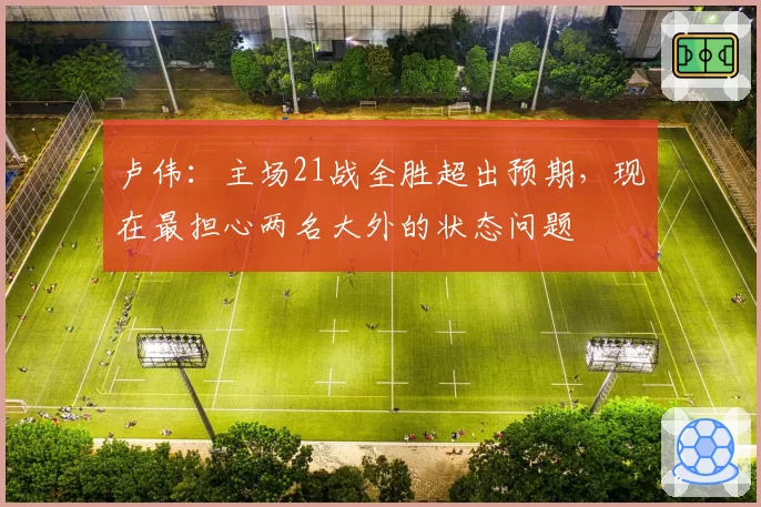 卢伟:主场21战全胜超出预期,现在最担心两名大外的状态问题