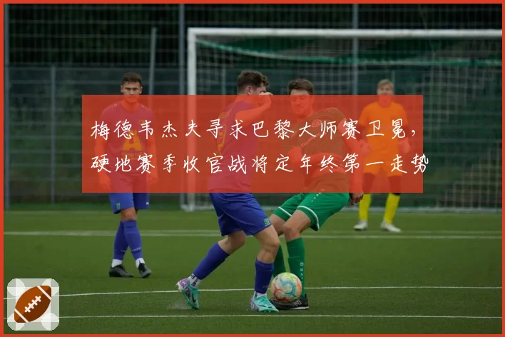 梅德韦杰夫寻求巴黎大师赛卫冕,硬地赛季收官战将定年终第一走势?