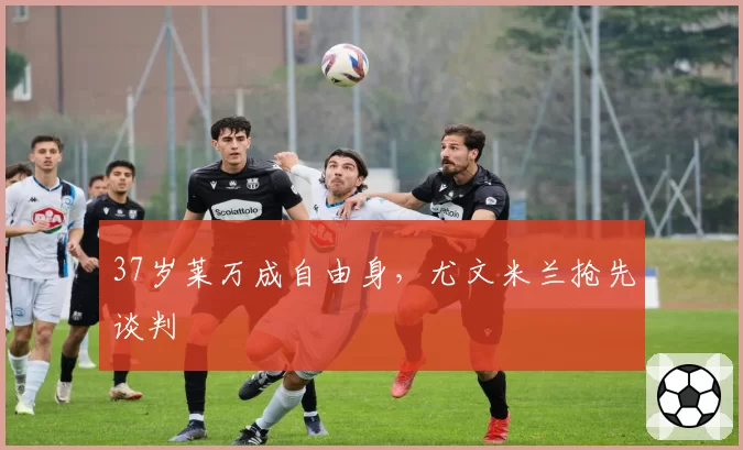 37岁莱万成自由身，尤文米兰抢先谈判
