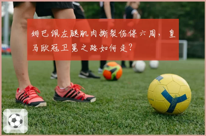 姆巴佩左腿肌肉撕裂伤停六周，皇马欧冠卫冕之路如何走？