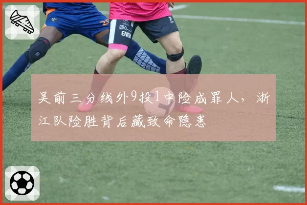 吴前三分线外9投1中险成罪人,浙江队险胜背后藏致命隐患