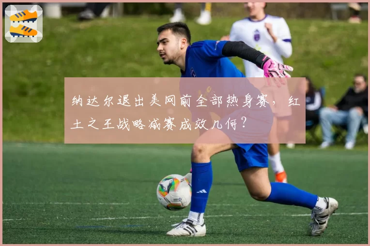纳达尔退出美网前全部热身赛,红土之王战略减赛成效几何?