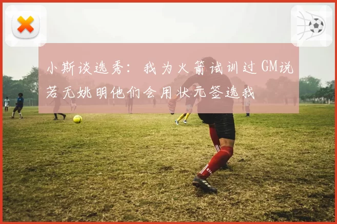 小斯谈选秀:我为火箭试训过 GM说若无姚明他们会用状元签选我