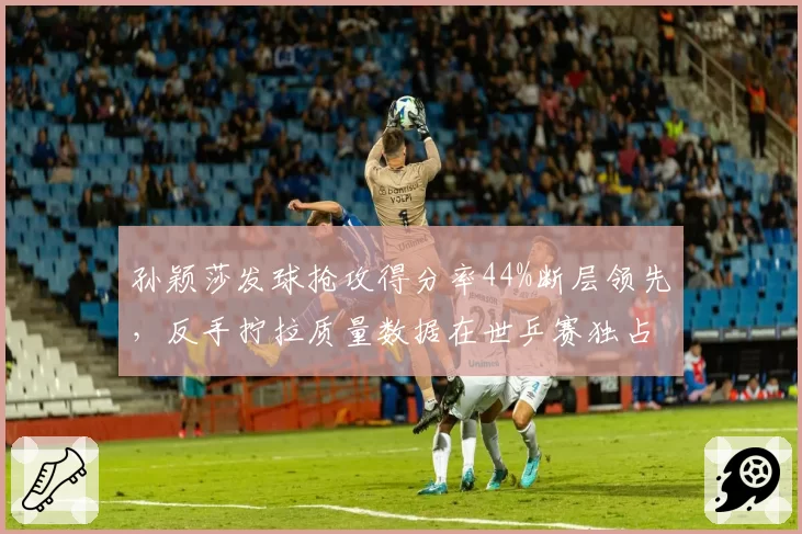 孙颖莎发球抢攻得分率44%断层领先,反手拧拉质量数据在世乒赛独占鳌头