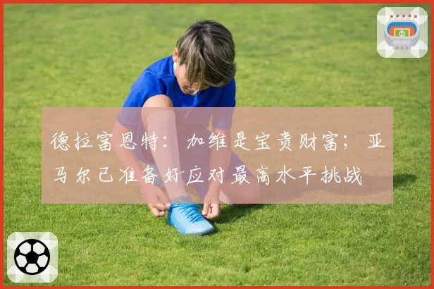 德拉富恩特:加维是宝贵财富;亚马尔已准备好应对最高水平挑战