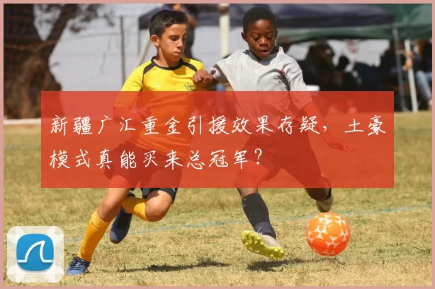 新疆广汇重金引援效果存疑,土豪模式真能买来总冠军?