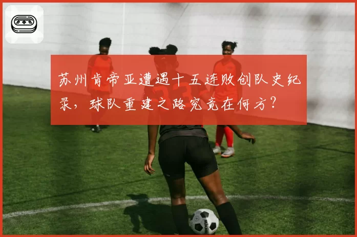 苏州肯帝亚遭遇十五连败创队史纪录，球队重建之路究竟在何方？