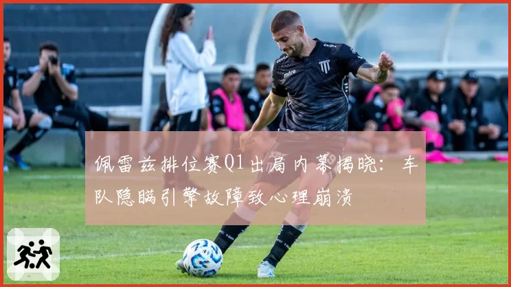 佩雷兹排位赛Q1出局内幕揭晓：车队隐瞒引擎故障致心理崩溃