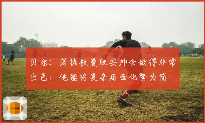 贝尔:若执教曼联安帅会做得非常出色,他能将复杂局面化繁为简