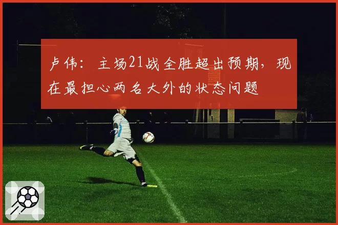 卢伟:主场21战全胜超出预期,现在最担心两名大外的状态问题
