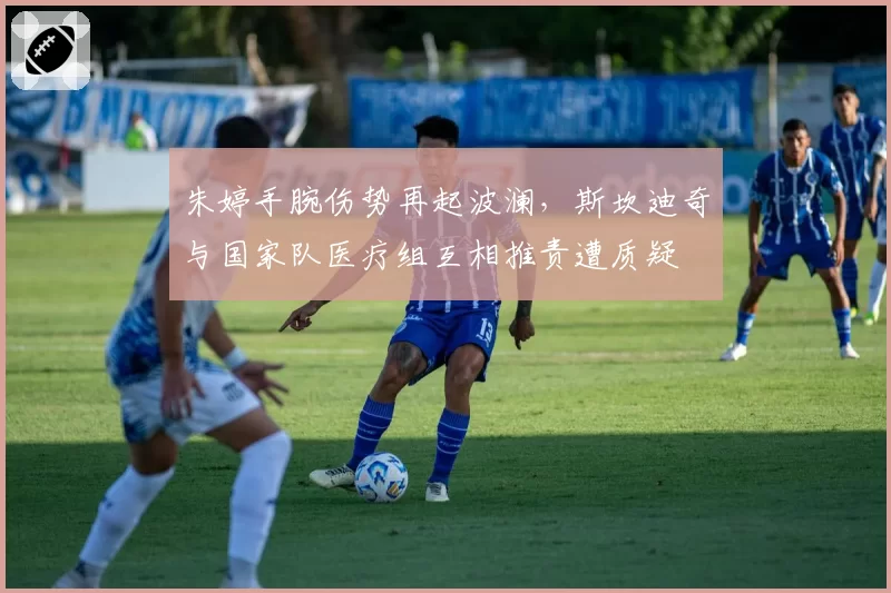 朱婷手腕伤势再起波澜,斯坎迪奇与国家队医疗组互相推责遭质疑