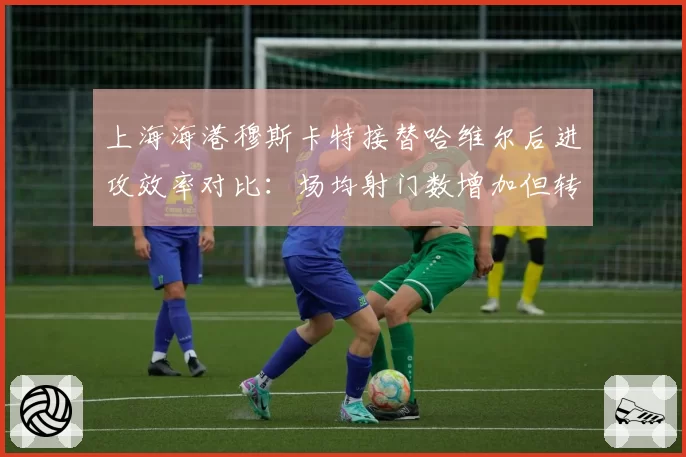 上海海港穆斯卡特接替哈维尔后进攻效率对比:场均射门数增加但转化率下降