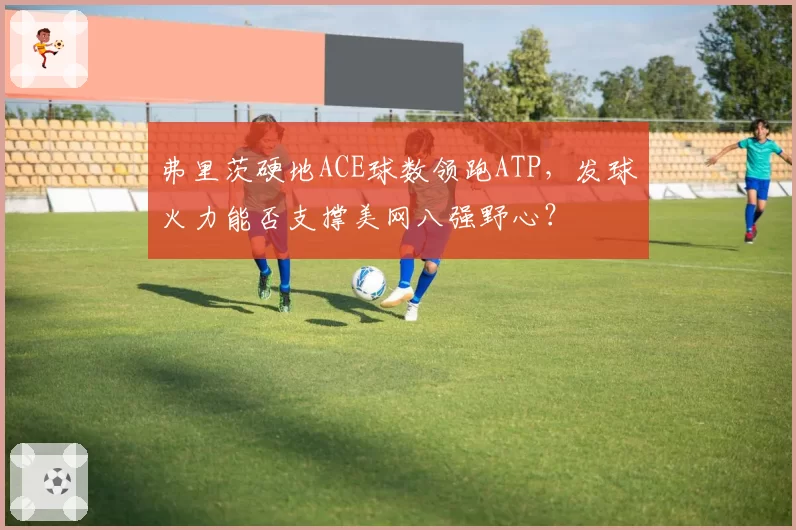 弗里茨硬地ACE球数领跑ATP，发球火力能否支撑美网八强野心？