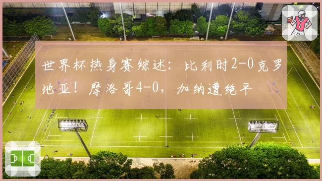 世界杯热身赛综述：比利时2-0克罗地亚！摩洛哥4-0，加纳遭绝平