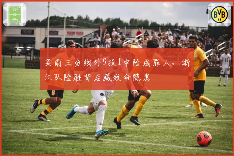 吴前三分线外9投1中险成罪人,浙江队险胜背后藏致命隐患