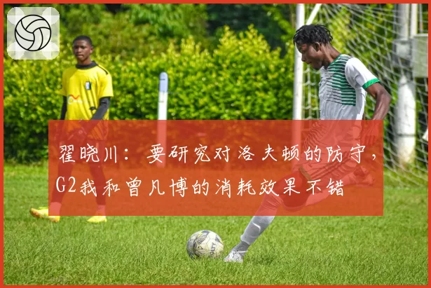 翟晓川:要研究对洛夫顿的防守,G2我和曾凡博的消耗效果不错