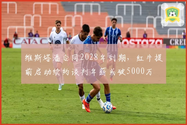 维斯塔潘合同2028年到期,红牛提前启动续约谈判年薪或破5000万