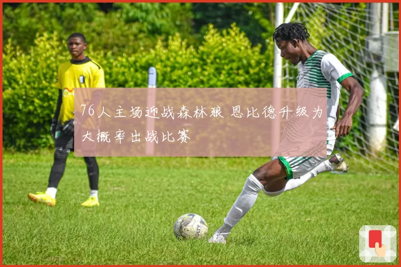 76人主场迎战森林狼 恩比德升级为大概率出战比赛