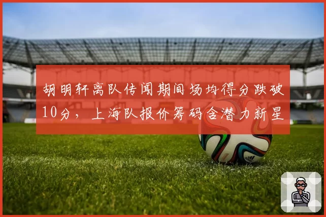 胡明轩离队传闻期间场均得分跌破10分,上海队报价筹码含潜力新星