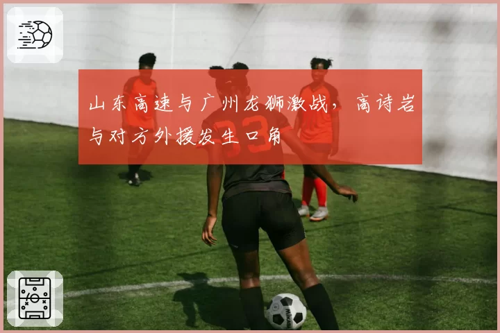 山东高速与广州龙狮激战,高诗岩与对方外援发生口角