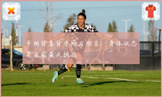 辛纳背靠背夺冠后坦言:身体状态是当前最大挑战