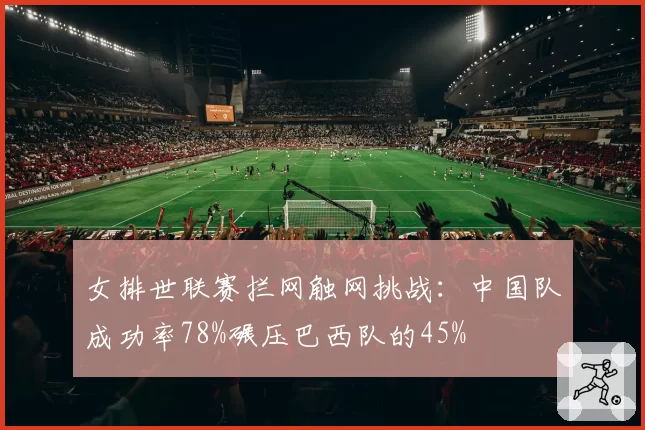 女排世联赛拦网触网挑战：中国队成功率78%碾压巴西队的45%