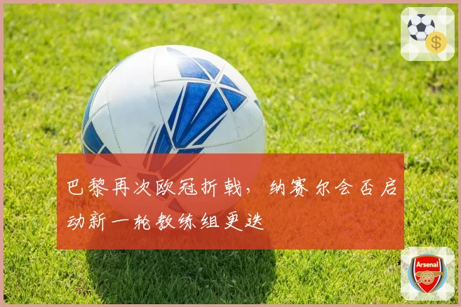 巴黎再次欧冠折戟，纳赛尔会否启动新一轮教练组更迭