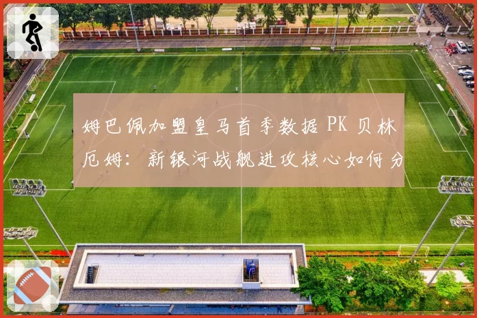 姆巴佩加盟皇马首季数据 PK 贝林厄姆：新银河战舰进攻核心如何分工？