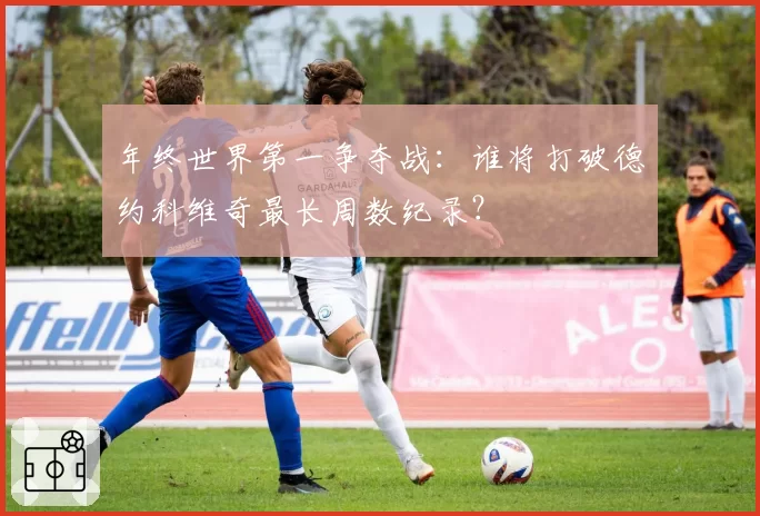 年终世界第一争夺战:谁将打破德约科维奇最长周数纪录?