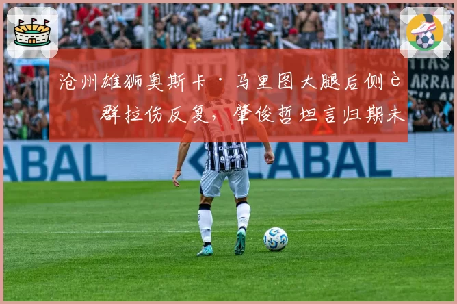 沧州雄狮奥斯卡·马里图大腿后侧肌群拉伤反复,肇俊哲坦言归期未定