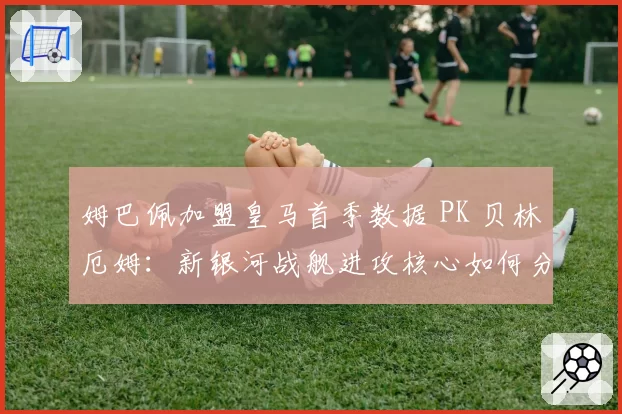 姆巴佩加盟皇马首季数据 PK 贝林厄姆：新银河战舰进攻核心如何分工？