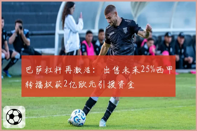 巴萨杠杆再激活:出售未来25%西甲转播权获2亿欧元引援资金