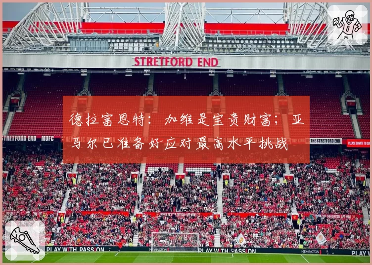 德拉富恩特:加维是宝贵财富;亚马尔已准备好应对最高水平挑战