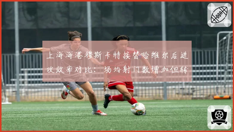 上海海港穆斯卡特接替哈维尔后进攻效率对比:场均射门数增加但转化率下降