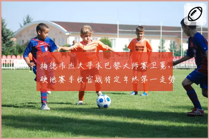 梅德韦杰夫寻求巴黎大师赛卫冕,硬地赛季收官战将定年终第一走势?